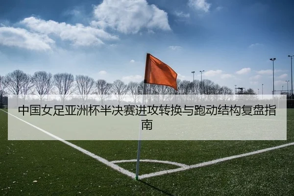 中国女足亚洲杯半决赛进攻转换与跑动结构复盘指南